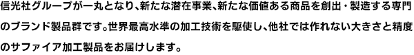 信光社グループが一丸となり、新たな潜在事業、新たな価値ある商品を創出・製造する専門のブランド製品群です。世界最高水準の加工技術を駆使し、他社では作れない大きさと精度のサファイア加工製品をお届けします。