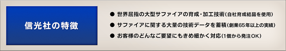 信光社の特徴 - ●世界屈指の大型サファイアの育成・加工技術（自社育成結晶を使用）●サファイアに関する大量の技術データを蓄積（創業65年以上の実績）●お客様のどんなご要望にもきめ細かく対応（1個から発注OK）