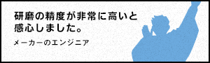 研磨の精度が非常に高いと感心しました。 - メーカーのエンジニア