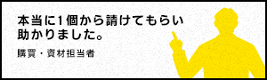 本当に１個から請けてもらい助かりました。 - 購買・資材担当者