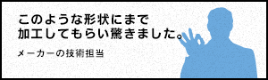 このような形状にまで加工してもらい驚きました。 - メーカーの技術担当