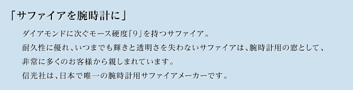 「サファイアを腕時計に」ダイアモンドに次ぐモース硬度「9」を持つサファイア。耐久性に優れ、いつまでも輝きと透明さを失わないサファイアは、腕時計用の窓として、非常に多くのお客様から親しまれています。信光社は、日本で唯一の腕時計用サファイアメーカーです。