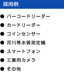 採用例 - ●バーコードリーダー ●カードリーダー ●コインセンサー ●河川等水質測定機 ●スマートフォン ●工業用カメラ ●その他