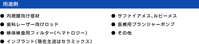 用途例 - ●内視鏡向け窓材 ●歯科レーザー向けロッド ●検体検査用フィルター（ヘマトロジー） ●インプラント（現在主流はセラミックス） ●サファイアメス、ルビーメス ●医療用プランジャーポンプ ●その他