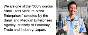 We are one of the "300 Vigorous Small- and Medium-sized Enterprises" selected by the Small and Medium Enterprises Agency, Ministry of Economy, Trade and Industry, Japan.
