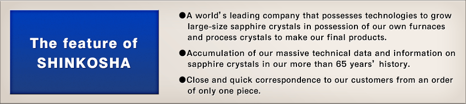 The feature of SHINKOSHA - › A world’s leading company that possesses technologies to grow large-size sapphire crystals in possession of our own furnaces and process crystals to make our final products. › Accumulation of our massive technical data and information on sapphire crystals in our more than 65 years’ history. › Meticulous correspondence to our customers from an order of only one piece.