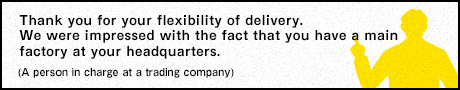 Thank you for your flexibility of delivery. We were impressed with the fact that you have a main factory at your headquarters. (A person in charge at a trading company)