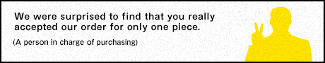 We were surprised to find that you really accepted our order for only one piece. (A person in charge of purchasing)
