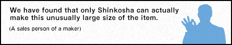 We have found that only Shinkosha can actually make this unusually large size of the item. (A sales person of a maker)