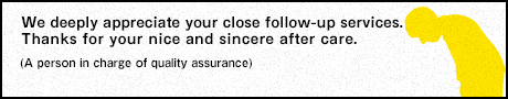 We deeply appreciate your close follow-up services. Thanks for your nice and sincere after care. (A person in charge of quality assurance)